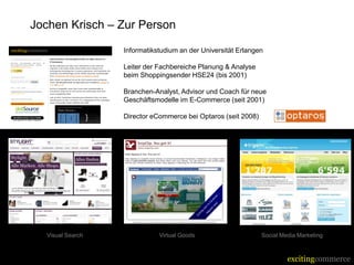 Jochen Krisch – Zur Person

                     Informatikstudium an der Universität Erlangen

                     Leiter der Fachbereiche Planung & Analyse
                      beim Shoppingsender HSE24 (bis 2001)

                     Branchen-Analyst, Advisor und Coach für neue
                      Geschäftsmodelle im E-Commerce (seit 2001)

                     Director eCommerce bei Optaros (seit 2008)




  Visual Search                  Virtual Goods                     Social Media Marketing



                                                                            excitingcommerce
 