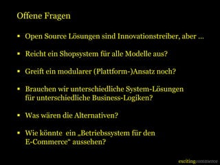 Offene Fragen

 Open Source Lösungen sind Innovationstreiber, aber …

 Reicht ein Shopsystem für alle Modelle aus?

 Greift ein modularer (Plattform-)Ansatz noch?

 Brauchen wir unterschiedliche System-Lösungen
  für unterschiedliche Business-Logiken?

 Was wären die Alternativen?

 Wie könnte ein „Betriebssystem für den
  E-Commerce“ aussehen?

                                                  excitingcommerce
 