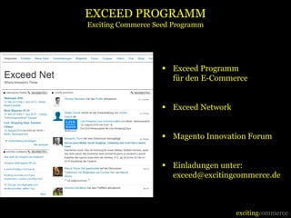 EXCEED PROGRAMM
Exciting Commerce Seed Programm




                    Exceed Programm
                     für den E-Commerce


                    Exceed Network


                    Magento Innovation Forum


                    Einladungen unter:
                     exceed@excitingcommerce.de



                                      excitingcommerce
 