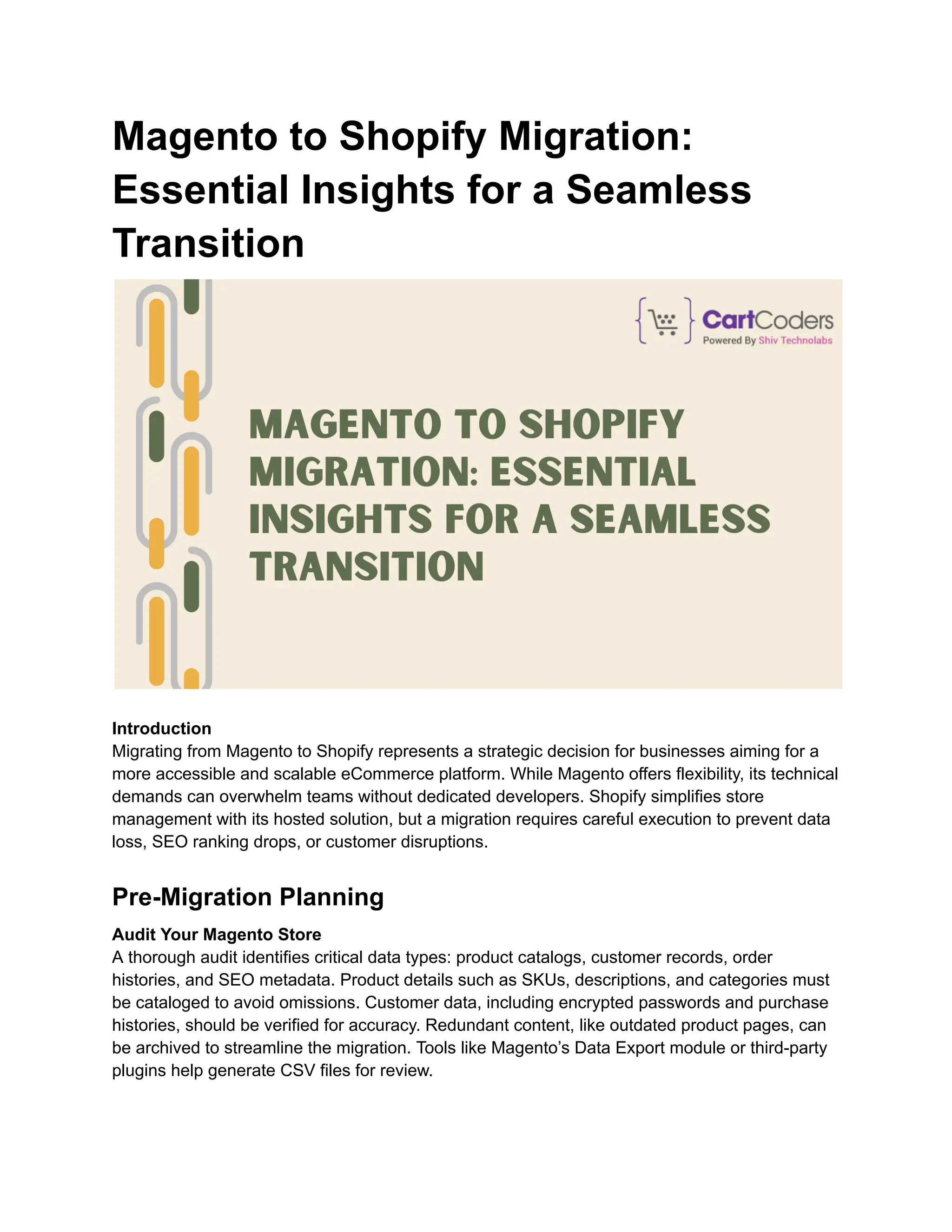 Magento to Shopify Migration:
Essential Insights for a Seamless
Transition
Introduction
Migrating from Magento to Shopify represents a strategic decision for businesses aiming for a
more accessible and scalable eCommerce platform. While Magento offers flexibility, its technical
demands can overwhelm teams without dedicated developers. Shopify simplifies store
management with its hosted solution, but a migration requires careful execution to prevent data
loss, SEO ranking drops, or customer disruptions.
Pre-Migration Planning
Audit Your Magento Store
A thorough audit identifies critical data types: product catalogs, customer records, order
histories, and SEO metadata. Product details such as SKUs, descriptions, and categories must
be cataloged to avoid omissions. Customer data, including encrypted passwords and purchase
histories, should be verified for accuracy. Redundant content, like outdated product pages, can
be archived to streamline the migration. Tools like Magento’s Data Export module or third-party
plugins help generate CSV files for review.
 