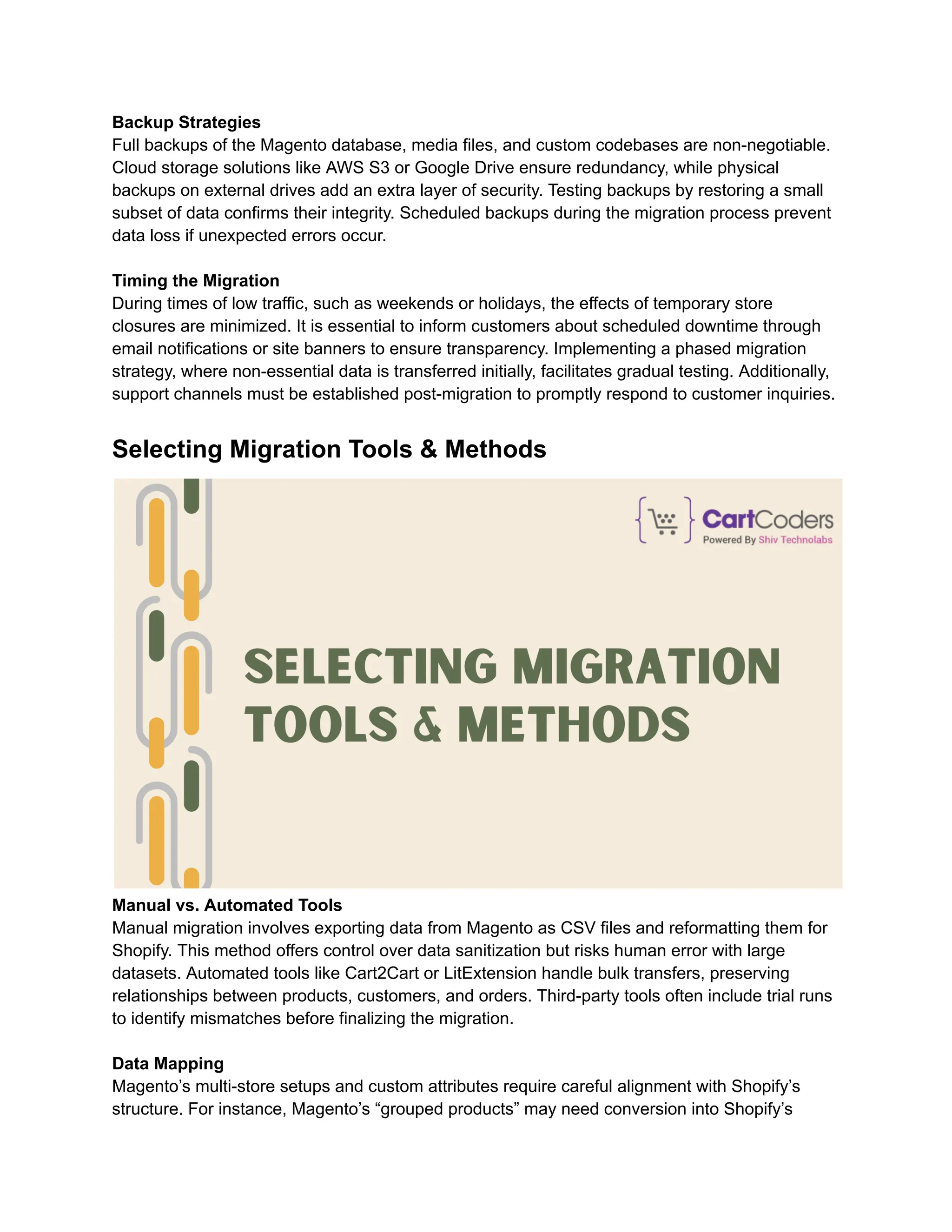 Backup Strategies
Full backups of the Magento database, media files, and custom codebases are non-negotiable.
Cloud storage solutions like AWS S3 or Google Drive ensure redundancy, while physical
backups on external drives add an extra layer of security. Testing backups by restoring a small
subset of data confirms their integrity. Scheduled backups during the migration process prevent
data loss if unexpected errors occur.
Timing the Migration
During times of low traffic, such as weekends or holidays, the effects of temporary store
closures are minimized. It is essential to inform customers about scheduled downtime through
email notifications or site banners to ensure transparency. Implementing a phased migration
strategy, where non-essential data is transferred initially, facilitates gradual testing. Additionally,
support channels must be established post-migration to promptly respond to customer inquiries.
Selecting Migration Tools & Methods
Manual vs. Automated Tools
Manual migration involves exporting data from Magento as CSV files and reformatting them for
Shopify. This method offers control over data sanitization but risks human error with large
datasets. Automated tools like Cart2Cart or LitExtension handle bulk transfers, preserving
relationships between products, customers, and orders. Third-party tools often include trial runs
to identify mismatches before finalizing the migration.
Data Mapping
Magento’s multi-store setups and custom attributes require careful alignment with Shopify’s
structure. For instance, Magento’s “grouped products” may need conversion into Shopify’s
 