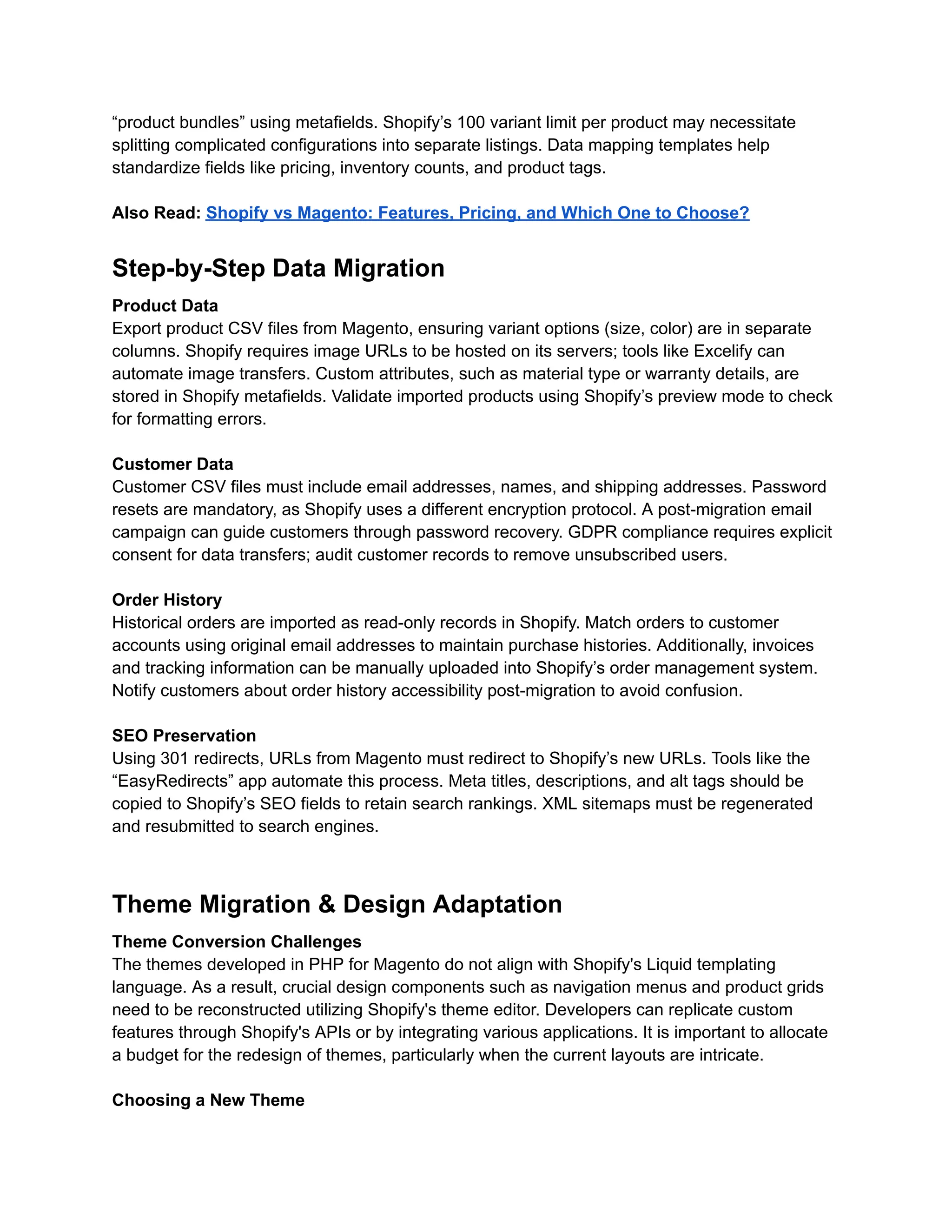 “product bundles” using metafields. Shopify’s 100 variant limit per product may necessitate
splitting complicated configurations into separate listings. Data mapping templates help
standardize fields like pricing, inventory counts, and product tags.
Also Read: Shopify vs Magento: Features, Pricing, and Which One to Choose?
Step-by-Step Data Migration
Product Data
Export product CSV files from Magento, ensuring variant options (size, color) are in separate
columns. Shopify requires image URLs to be hosted on its servers; tools like Excelify can
automate image transfers. Custom attributes, such as material type or warranty details, are
stored in Shopify metafields. Validate imported products using Shopify’s preview mode to check
for formatting errors.
Customer Data
Customer CSV files must include email addresses, names, and shipping addresses. Password
resets are mandatory, as Shopify uses a different encryption protocol. A post-migration email
campaign can guide customers through password recovery. GDPR compliance requires explicit
consent for data transfers; audit customer records to remove unsubscribed users.
Order History
Historical orders are imported as read-only records in Shopify. Match orders to customer
accounts using original email addresses to maintain purchase histories. Additionally, invoices
and tracking information can be manually uploaded into Shopify’s order management system.
Notify customers about order history accessibility post-migration to avoid confusion.
SEO Preservation
Using 301 redirects, URLs from Magento must redirect to Shopify’s new URLs. Tools like the
“EasyRedirects” app automate this process. Meta titles, descriptions, and alt tags should be
copied to Shopify’s SEO fields to retain search rankings. XML sitemaps must be regenerated
and resubmitted to search engines.
Theme Migration & Design Adaptation
Theme Conversion Challenges
The themes developed in PHP for Magento do not align with Shopify's Liquid templating
language. As a result, crucial design components such as navigation menus and product grids
need to be reconstructed utilizing Shopify's theme editor. Developers can replicate custom
features through Shopify's APIs or by integrating various applications. It is important to allocate
a budget for the redesign of themes, particularly when the current layouts are intricate.
Choosing a New Theme
 