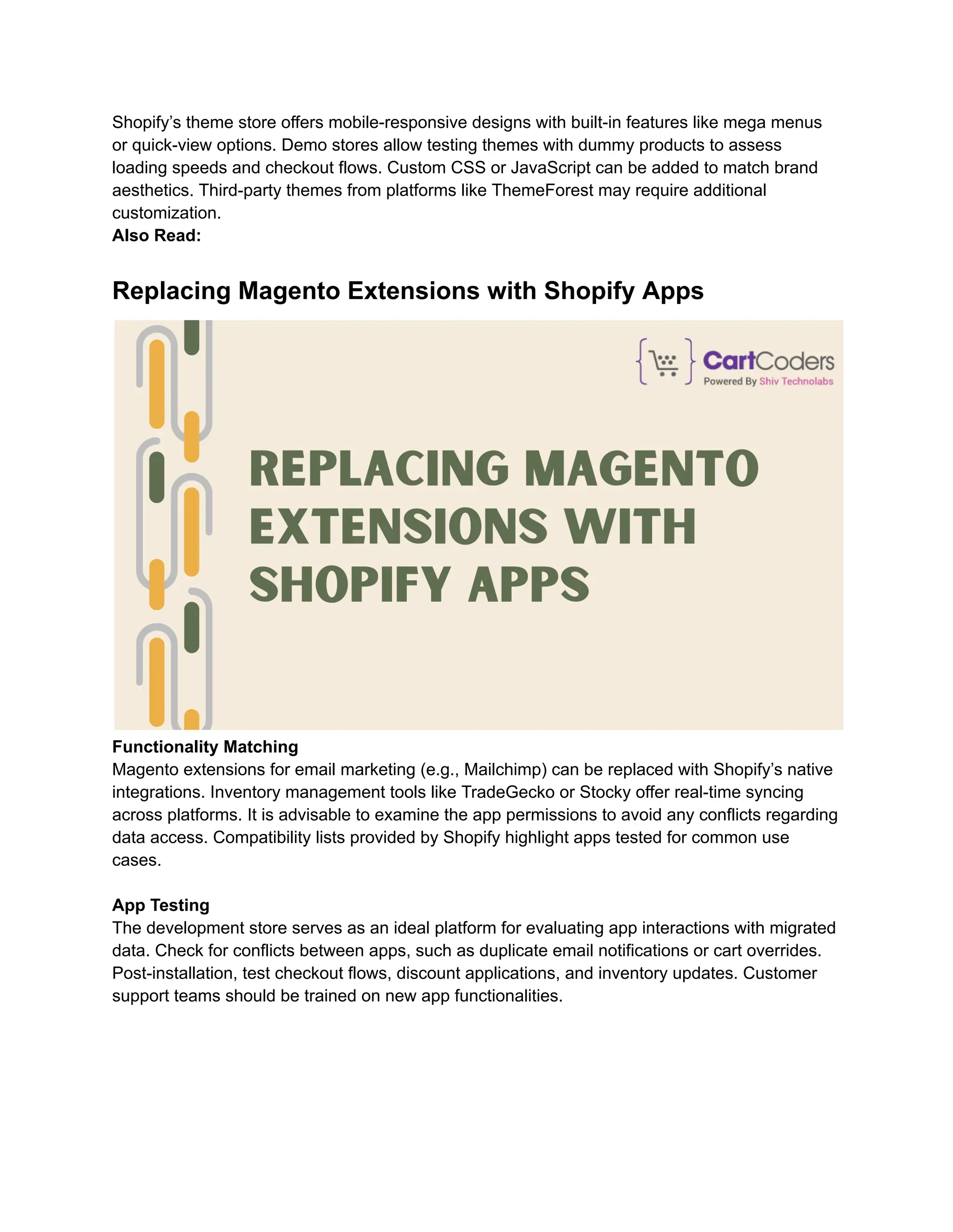 Shopify’s theme store offers mobile-responsive designs with built-in features like mega menus
or quick-view options. Demo stores allow testing themes with dummy products to assess
loading speeds and checkout flows. Custom CSS or JavaScript can be added to match brand
aesthetics. Third-party themes from platforms like ThemeForest may require additional
customization.
Also Read:
Replacing Magento Extensions with Shopify Apps
Functionality Matching
Magento extensions for email marketing (e.g., Mailchimp) can be replaced with Shopify’s native
integrations. Inventory management tools like TradeGecko or Stocky offer real-time syncing
across platforms. It is advisable to examine the app permissions to avoid any conflicts regarding
data access. Compatibility lists provided by Shopify highlight apps tested for common use
cases.
App Testing
The development store serves as an ideal platform for evaluating app interactions with migrated
data. Check for conflicts between apps, such as duplicate email notifications or cart overrides.
Post-installation, test checkout flows, discount applications, and inventory updates. Customer
support teams should be trained on new app functionalities.
 