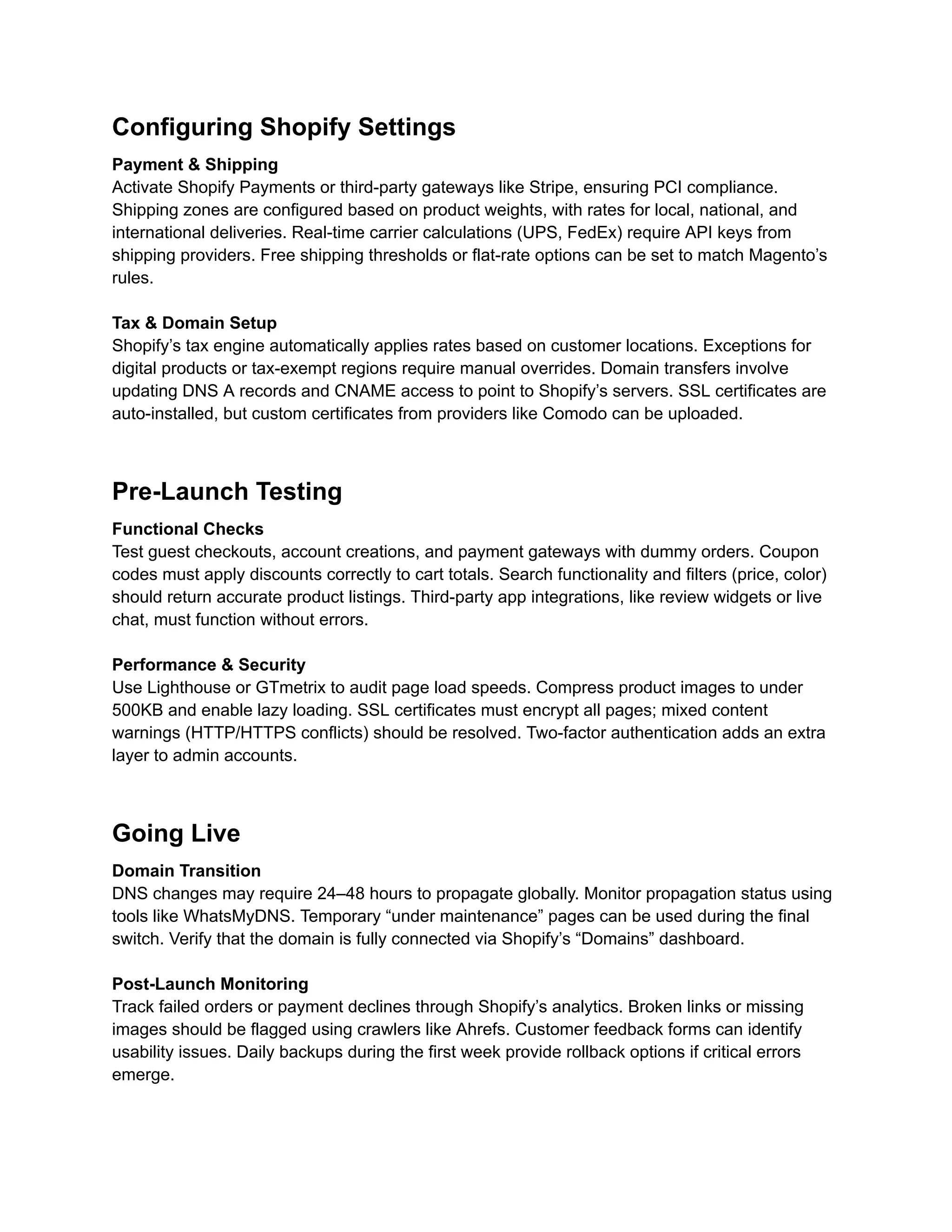 Configuring Shopify Settings
Payment & Shipping
Activate Shopify Payments or third-party gateways like Stripe, ensuring PCI compliance.
Shipping zones are configured based on product weights, with rates for local, national, and
international deliveries. Real-time carrier calculations (UPS, FedEx) require API keys from
shipping providers. Free shipping thresholds or flat-rate options can be set to match Magento’s
rules.
Tax & Domain Setup
Shopify’s tax engine automatically applies rates based on customer locations. Exceptions for
digital products or tax-exempt regions require manual overrides. Domain transfers involve
updating DNS A records and CNAME access to point to Shopify’s servers. SSL certificates are
auto-installed, but custom certificates from providers like Comodo can be uploaded.
Pre-Launch Testing
Functional Checks
Test guest checkouts, account creations, and payment gateways with dummy orders. Coupon
codes must apply discounts correctly to cart totals. Search functionality and filters (price, color)
should return accurate product listings. Third-party app integrations, like review widgets or live
chat, must function without errors.
Performance & Security
Use Lighthouse or GTmetrix to audit page load speeds. Compress product images to under
500KB and enable lazy loading. SSL certificates must encrypt all pages; mixed content
warnings (HTTP/HTTPS conflicts) should be resolved. Two-factor authentication adds an extra
layer to admin accounts.
Going Live
Domain Transition
DNS changes may require 24–48 hours to propagate globally. Monitor propagation status using
tools like WhatsMyDNS. Temporary “under maintenance” pages can be used during the final
switch. Verify that the domain is fully connected via Shopify’s “Domains” dashboard.
Post-Launch Monitoring
Track failed orders or payment declines through Shopify’s analytics. Broken links or missing
images should be flagged using crawlers like Ahrefs. Customer feedback forms can identify
usability issues. Daily backups during the first week provide rollback options if critical errors
emerge.
 