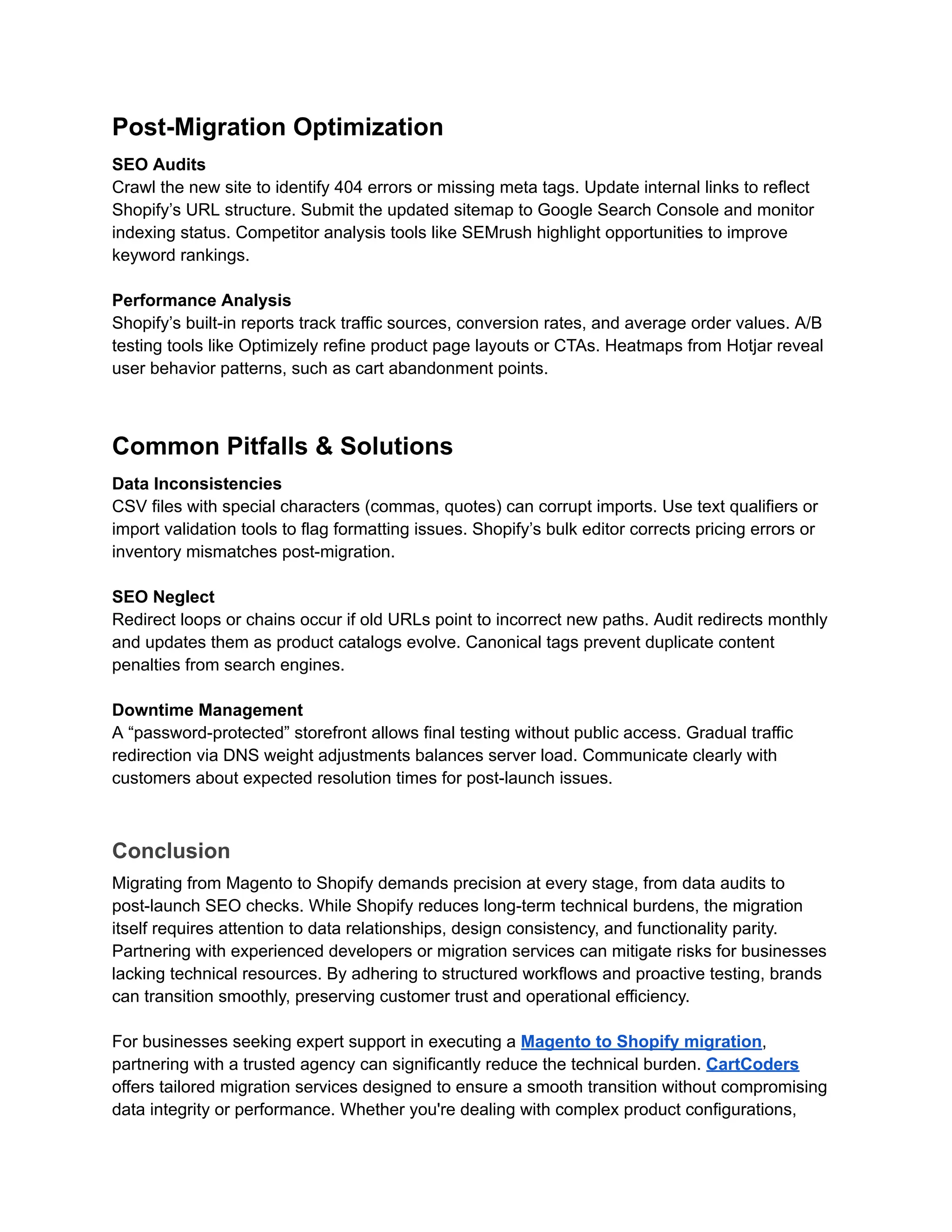 Post-Migration Optimization
SEO Audits
Crawl the new site to identify 404 errors or missing meta tags. Update internal links to reflect
Shopify’s URL structure. Submit the updated sitemap to Google Search Console and monitor
indexing status. Competitor analysis tools like SEMrush highlight opportunities to improve
keyword rankings.
Performance Analysis
Shopify’s built-in reports track traffic sources, conversion rates, and average order values. A/B
testing tools like Optimizely refine product page layouts or CTAs. Heatmaps from Hotjar reveal
user behavior patterns, such as cart abandonment points.
Common Pitfalls & Solutions
Data Inconsistencies
CSV files with special characters (commas, quotes) can corrupt imports. Use text qualifiers or
import validation tools to flag formatting issues. Shopify’s bulk editor corrects pricing errors or
inventory mismatches post-migration.
SEO Neglect
Redirect loops or chains occur if old URLs point to incorrect new paths. Audit redirects monthly
and updates them as product catalogs evolve. Canonical tags prevent duplicate content
penalties from search engines.
Downtime Management
A “password-protected” storefront allows final testing without public access. Gradual traffic
redirection via DNS weight adjustments balances server load. Communicate clearly with
customers about expected resolution times for post-launch issues.
Conclusion
Migrating from Magento to Shopify demands precision at every stage, from data audits to
post-launch SEO checks. While Shopify reduces long-term technical burdens, the migration
itself requires attention to data relationships, design consistency, and functionality parity.
Partnering with experienced developers or migration services can mitigate risks for businesses
lacking technical resources. By adhering to structured workflows and proactive testing, brands
can transition smoothly, preserving customer trust and operational efficiency.
For businesses seeking expert support in executing a Magento to Shopify migration,
partnering with a trusted agency can significantly reduce the technical burden. CartCoders
offers tailored migration services designed to ensure a smooth transition without compromising
data integrity or performance. Whether you're dealing with complex product configurations,
 