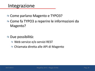 Integrazione
Come parlano Magento e TYPO3?
Come fa TYPO3 a reperire le informazioni da
Magento?
Due possibilità:
Web service e/o servizi REST
Chiamata diretta alle API di Magento

08/11/2013

MageDay 2013 - Reggio Emilia

Pag. 34

 