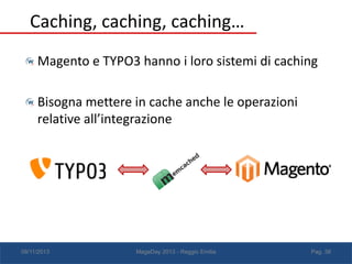 Caching, caching, caching…
Magento e TYPO3 hanno i loro sistemi di caching
Bisogna mettere in cache anche le operazioni
relative all’integrazione

08/11/2013

MageDay 2013 - Reggio Emilia

Pag. 38

 