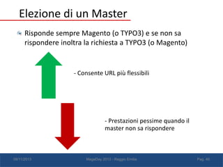Elezione di un Master
Risponde sempre Magento (o TYPO3) e se non sa
rispondere inoltra la richiesta a TYPO3 (o Magento)

- Consente URL più flessibili

- Prestazioni pessime quando il
master non sa rispondere

08/11/2013

MageDay 2013 - Reggio Emilia

Pag. 40

 