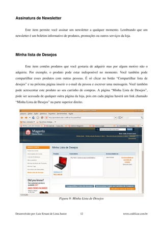 Assinatura de Newsletter 
Este item permite você assinar um newsletter a qualquer momento. Lembrando que um 
newsletter é um boletim informativo de produtos, promoções ou outros serviços da loja. 
Minha lista de Desejos 
Este item contém produtos que você gostaria de adquirir mas por algum motivo não o 
adquiriu. Por exemplo, o produto pode estar indisponível no momento. Você também pode 
compartilhar esses produtos com outras pessoas. É só clicar no botão “Compartilhar lista de 
desejos” e na próxima página inserir o e­mail 
da pessoa e escrever uma mensagem. Você também 
pode acrescentar este produto ao seu carrinho de compras. A página “Minha Lista de Desejos”, 
pode ser acessada de qualquer outra página da loja, pois em cada página haverá um link chamado 
“Minha Lista de Desejos” na parte superior direito. 
Figura 9: Minha Lista de Desejos 
Desenvolvido por: Luiz Ernani de Lima Junior 12 www.codificar.com.br 
 