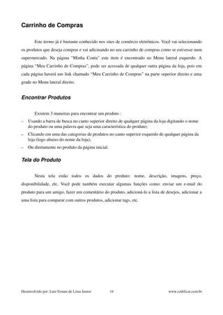 Carrinho de Compras 
Este termo já é bastante conhecido nos sites de comércio eletrônicos. Você vai selecionando 
os produtos que deseja comprar e vai adicinando no seu carrinho de compras como se estivesse num 
supermercado. Na página “Minha Conta” este item é encontrado no Menu lateral esquerdo. A 
página “Meu Carrinho de Compras”, pode ser acessada de qualquer outra página da loja, pois em 
cada página haverá um link chamado “Meu Carrinho de Compras” na parte superior direito e uma 
grade no Menu lateral direito. 
Encontrar Produtos 
Existem 3 maneiras para encontrar um produto : 
– Usando a barra de busca no canto superior direito de qualquer página da loja digitando o nome 
do produto ou uma palavra que seja uma característica do produto; 
– Clicando em uma das categorias de produtos no canto superior esquerdo de qualquer página da 
loja (logo abaixo do nome da loja); 
– Ou diretamente no produto da página inicial. 
Tela do Produto 
Nesta tela estão todos os dados do produto: nome, descrição, imagens, preço, 
disponibilidade, etc. Você pode também executar algumas funções como: enviar um e­mail 
do 
produto para um amigo, fazer um comentário do produto, adicioná­lo 
a lista de desejos, adicionar a 
uma lista para comparar com outros produtos, adicionar tags, etc. 
Desenvolvido por: Luiz Ernani de Lima Junior 14 www.codificar.com.br 
 