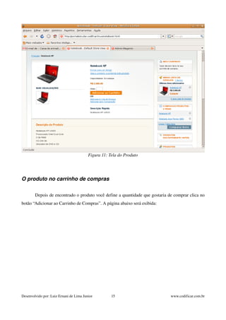 Figura 11: Tela do Produto 
O produto no carrinho de compras 
Depois de encontrado o produto você define a quantidade que gostaria de comprar clica no 
botão “Adicionar ao Carrinho de Compras”. A página abaixo será exibida: 
Desenvolvido por: Luiz Ernani de Lima Junior 15 www.codificar.com.br 
 