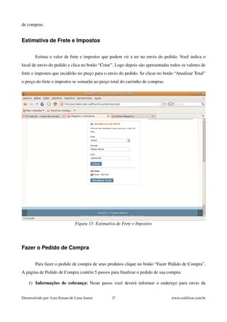 de compras. 
Estimativa de Frete e Impostos 
Estima o valor de frete e impostos que podem vir a ter no envio do pedido. Você indica o 
local de envio do pedido e clica no botão “Cotar”. Logo depois são apresentadas todos os valores de 
frete e impostos que incidirão no preço para o envio do pedido. Se clicar no botão “Atualizar Total” 
o preço do frete e impostos se somarão ao preço total do carrinho de compras. 
Figura 13: Estimativa de Frete e Impostos 
Fazer o Pedido de Compra 
Para fazer o pedido de compra de seus produtos clique no botão “Fazer Pedido de Compra”. 
A página de Pedido de Compra contém 5 passos para finalizar o pedido de sua compra: 
1) Informações de cobrança: Neste passo você deverá informar o endereço para envio da 
Desenvolvido por: Luiz Ernani de Lima Junior 17 www.codificar.com.br 
 