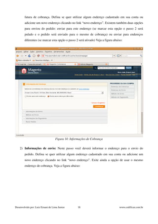 fatura de cobrança. Defina se quer utilizar algum endereço cadastrado em sua conta ou 
adicione um novo endereço clicando no link “novo endereço”. Existem também duas opções 
para enviou do pedido: enviar para este endereço (se marcar esta opção o passo 2 será 
pulado e o pedido será enviado para o mesmo de cobrança) ou enviar para endereços 
diferentes (se marcar esta opção o passo 2 será ativado) Veja a figura abaixo: 
Figura 14: Informações de Cobrança 
2) Informações de envio: Neste passo você deverá informar o endereço para o envio do 
pedido. Defina se quer utilizar algum endereço cadastrado em sua conta ou adicione um 
novo endereço clicando no link “novo endereço”. Exite ainda a opção de usar o mesmo 
endereço de cobrança. Veja a figura abaixo: 
Desenvolvido por: Luiz Ernani de Lima Junior 18 www.codificar.com.br 
 