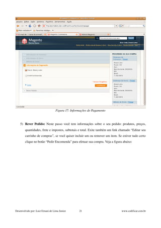 Figura 17: Informações de Pagamento 
5) Rever Pedido: Neste passo você tem informações sobre o seu pedido: produtos, preços, 
quantidades, frete e impostos, subtotais e total. Exite também um link chamado “Editar seu 
carrinho de compras”, se você quiser incluir um ou remover um item. Se estiver tudo certo 
clique no botão “Pedir Encomenda” para efetuar sua compra. Veja a figura abaixo: 
Desenvolvido por: Luiz Ernani de Lima Junior 21 www.codificar.com.br 
 