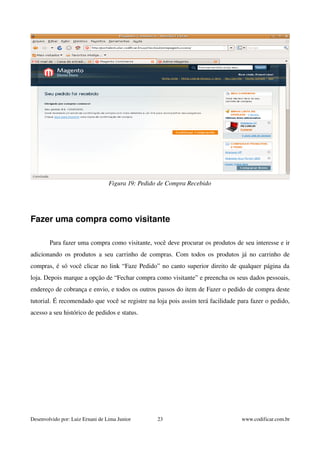 Figura 19: Pedido de Compra Recebido 
Fazer uma compra como visitante 
Para fazer uma compra como visitante, você deve procurar os produtos de seu interesse e ir 
adicionando os produtos a seu carrinho de compras. Com todos os produtos já no carrinho de 
compras, é só você clicar no link “Faze Pedido” no canto superior direito de qualquer página da 
loja. Depois marque a opção de “Fechar compra como visitante” e preencha os seus dados pessoais, 
endereço de cobrança e envio, e todos os outros passos do item de Fazer o pedido de compra deste 
tutorial. É recomendado que você se registre na loja pois assim terá facilidade para fazer o pedido, 
acesso a seu histórico de pedidos e status. 
Desenvolvido por: Luiz Ernani de Lima Junior 23 www.codificar.com.br 
 