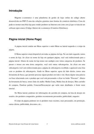 Introdução 
Magento e­commerce 
é uma plataforma de gestão de lojas online de código aberto 
desenvolvida em PHP. É uma das soluções gratuitas mais bonitas de comércio eletrônico. Com ele 
pode­se 
montar uma bela loja para vender produtos na Internet com custo zero já que se trata de um 
software open source (Código Aberto) de e­commerce 
(Comérico Eletrônico). 
Página inicial (Home Page) 
A página inicial contém um Menu superior e outro Menu na lateral esquerda e o corpo da 
página. 
O Menu superior estará disponível em todas as páginas da loja. No seu lado esquerdo, temos 
o nome da loja. Ao clicar no nome da loja em qualquer página, você será redirecionado para a 
página inicial. Abaixo do nome da loja temos um cardápio com várias categorias de produtos. Se 
passar o mouse em uma desta categorias, você verá outras subcategorias. Ao clicar em uma 
subcategoria você será redirecionada para a página da subcategoria escolhida e aparecerá uma lista 
com os produtos de subcategoria. Ainda no Menu superior, agora do lado direito, temos uma 
ferramenta de busca, que permite procurar algum produto em todo o site. Basta digitar uma palavra 
ou frase relacionada com o produto que você está procurando e clicar no botão “Procurar”. Abaixo 
da ferramenta de busca, temos links de atalho: Minha Conta, Minha lista de desejos, Meu carrinho 
de compras, Finalizar pedido, Conectar/Desconectar que serão mais detalhados à frente neste 
tutorial. 
No Menu lateral, podemos ter informações do carrinho de compras, da lista de desejos do 
usuário, dos produtos comparados, produtos recentemente procurados, publicidade, enquetes. 
O corpo da página podemos ter os produtos mais recentes, mais procurados, em promoção, 
outras ofertas, publicidade, descontos, etc... 
Desenvolvido por: Luiz Ernani de Lima Junior 3 www.codificar.com.br 
 