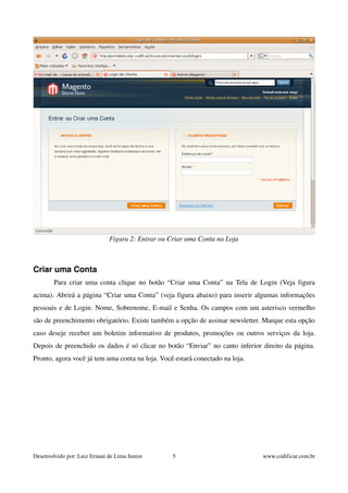 Criar uma Conta 
Figura 2: Entrar ou Criar uma Conta na Loja 
Para criar uma conta clique no botão “Criar uma Conta” na Tela de Login (Veja figura 
acima). Abrirá a página “Criar uma Conta” (veja figura abaixo) para inserir algumas informações 
pessoais e de Login: Nome, Sobrenome, E­mail 
e Senha. Os campos com um asterisco vermelho 
são de preenchimento obrigatório. Existe também a opção de assinar newsletter. Marque esta opção 
caso deseje receber um boletim informativo de produtos, promoções ou outros serviços da loja. 
Depois de preenchido os dados é só clicar no botão “Enviar” no canto inferior direito da página. 
Pronto, agora você já tem uma conta na loja. Você estará conectado na loja. 
Desenvolvido por: Luiz Ernani de Lima Junior 5 www.codificar.com.br 
 