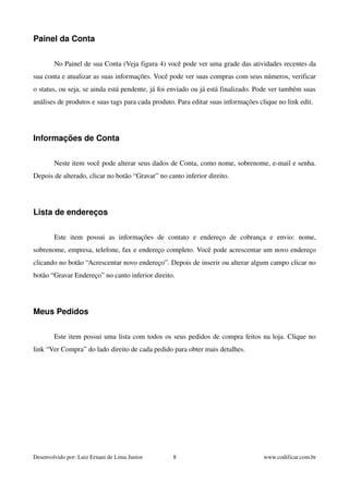Painel da Conta 
No Painel de sua Conta (Veja figura 4) você pode ver uma grade das atividades recentes da 
sua conta e atualizar as suas informações. Você pode ver suas compras com seus números, verificar 
o status, ou seja, se ainda está pendente, já foi enviado ou já está finalizado. Pode ver também suas 
análises de produtos e suas tags para cada produto. Para editar suas informações clique no link edit. 
Informações de Conta 
Neste item você pode alterar seus dados de Conta, como nome, sobrenome, e­mail 
e senha. 
Depois de alterado, clicar no botão “Gravar” no canto inferior direito. 
Lista de endereços 
Este item possui as informações de contato e endereço de cobrança e envio: nome, 
sobrenome, empresa, telefone, fax e endereço completo. Você pode acrescentar um novo endereço 
clicando no botão “Acrescentar novo endereço”. Depois de inserir ou alterar algum campo clicar no 
botão “Gravar Endereço” no canto inferior direito. 
Meus Pedidos 
Este item possui uma lista com todos os seus pedidos de compra feitos na loja. Clique no 
link “Ver Compra” do lado direito de cada pedido para obter mais detalhes. 
Desenvolvido por: Luiz Ernani de Lima Junior 8 www.codificar.com.br 
 