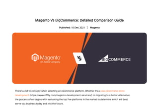 Magento Vs BigCommerce: Detailed Comparison Guide
Published: 10 Dec 2021 
 | 
Magento
There’s a lot to consider when selecting an eCommerce platform. Whether it’s a new eCommerce store
development (https://www.ziffity.com/magento-development-services/) or migrating to a better alternative,
the process often begins with evaluating the top five platforms in the market to determine which will best
serve you business today and into the future.
 