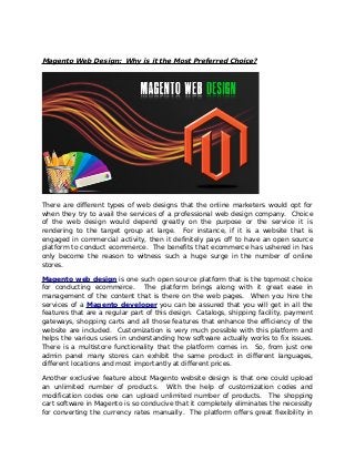 Magento Web Design: Why is it the Most Preferred Choice?

There are different types of web designs that the online marketers would opt for
when they try to avail the services of a professional web design company. Choice
of the web design would depend greatly on the purpose or the service it is
rendering to the target group at large. For instance, if it is a website that is
engaged in commercial activity, then it definitely pays off to have an open source
platform to conduct ecommerce. The benefits that ecommerce has ushered in has
only become the reason to witness such a huge surge in the number of online
stores.
Magento web design is one such open source platform that is the topmost choice
for conducting ecommerce. The platform brings along with it great ease in
management of the content that is there on the web pages. When you hire the
services of a Magento developer you can be assured that you will get in all the
features that are a regular part of this design. Catalogs, shipping facility, payment
gateways, shopping carts and all those features that enhance the efficiency of the
website are included. Customization is very much possible with this platform and
helps the various users in understanding how software actually works to fix issues.
There is a multistore functionality that the platform comes in. So, from just one
admin panel many stores can exhibit the same product in different languages,
different locations and most importantly at different prices.
Another exclusive feature about Magento website design is that one could upload
an unlimited number of products. With the help of customization codes and
modification codes one can upload unlimited number of products. The shopping
cart software in Magento is so conducive that it completely eliminates the necessity
for converting the currency rates manually. The platform offers great flexibility in

 