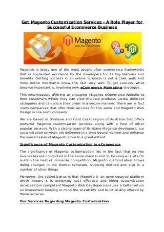 Get Magento Customization Services - A Role Player for
Successful Ecommerce Business
Magento is today one of the most sought after ecommerce frameworks
that is applauded worldwide by the developers for its key features and
benefits. Getting success in an online business is not a cake walk and
most online merchants know this fact very well. To get success, what
become important is, involving new eCommerce Marketing strategies.
This encompasses offering an engaging Magento eCommerce Website to
their customers where they can view multiple products across different
categories and can place their order in a secure manner. There are in fact
many companies that offer their services for the same and Magento Web
Design is one such company.
We are based in Brisbane and Gold Coast region of Australia that offers
powerful Magento customization services along with a host of other
popular services. With a strong team of Brisbane Magento developers, our
customization services are delivered in a time bound manner and enhance
the overall sales of Magento store to a great extent.
Significance of Magento Customization in eCommerce
The significance of Magento customization lies in the fact that no two
businesses are conducted in the same manner and to be unique is vital to
sustain the heat of immense competition. Magento customization allows
doing changes in the theme, template, shipping method and also in a
number of other things.
Moreover, the added bonus is that Magento is an open sourced platform
which means it is extremely cost effective and hiring customization
services from competent Magneto Web Developers ensures a better return
on investment keeping in mind the scalability and functionality offered by
these services.
Our Services Regarding Magento Customization
 
