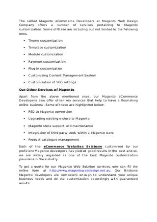 The skilled Magento eCommerce Developers at Magento Web Design
Company offers a number of services pertaining to Magento
customization. Some of these are including but not limited to the following
ones.
• Theme customization
• Template customization
• Module customization
• Payment customization
• Plug-in customization
• Customizing Content Management System
• Customization of SEO settings
Our Other Services of Magento
Apart from the above mentioned ones, our Magento eCommerce
Developers also offer other key services that help to have a flourishing
online business. Some of these are highlighted below.
• PSD to Magento conversion
• Upgrading existing e-store to Magento
• Magento store support and maintenance
• Integration of third party tools within a Magento store
• Product catalogue management
Each of the eCommerce Websites Brisbane customized by our
proficient Magento developers has yielded good results in the past and so,
we are widely regarded as one of the best Magento customization
providers in the industry.
To get a quote for our Magento Web Solution services, one can fill the
online form at http://www.magentowebdesign.net.au. Our Brisbane
Magento developers are competent enough to understand your unique
business needs and do the customization accordingly with guaranteed
results.
 