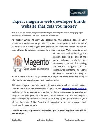 Expert magento web developer builds
website that gets you money
Read on to find out how you can get a clear advantage in your competitive space by engaging expert
magento web developer for your eStore design and development.
No matter which industry you belong to, the ultimate goal of your
eCommerce website is to get sales. The web development market is full of
techniques and technologies that promise you significant sales volume on
your eStore. So you may wonder how true they are. Well, magento as an
eCommerce web technology has
proven itself to be one of the
most reliable, scalable and
feature rich platform for building
an eStore. Magento is an
opensource platform. Its active
community keeps improving it,
make it more reliable for payment and shipment procedures and keep it
relevant to the changing business requirements.
Still every magento website does not have a one hundred percent success
rate. Reason? Your magento site is as good as the magento web developer
working on it. A developer who has on hand experience in working on
magento can give you better results than an amateur. An expert magento
web developer opens up more avenues to pump up the productivity of your
eStore. Here are 3 Big Benefits of engaging an expert magento web
developer for your eStore.
Benefit #1: Even if you are not a techie, your eStore requirements will be
handled well.
OpenXcell Inc. Mobile App Developer App Development Company
 