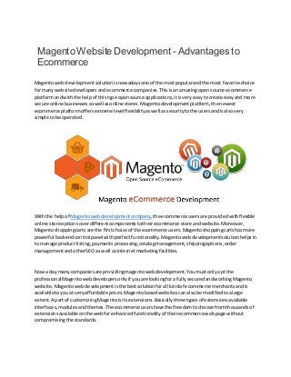 Magento Website Development - Advantages to
Ecommerce
Magentowebdevelopment solution isnowadaysone of the mostpopularandthe most favorite choice
for manywebsite developersandecommerce companies.Thisisan amazingopensource ecommerce
platformandwiththe helpof thistype opensource applications,itisvery easytocreate easyand more
secure online businesses aswellasonline stores.Magentodevelopmentplatform,the newest
ecommerce platformoffersextreme level flexibility aswell as security tothe usersandisalsovery
simple tobe operated.
Withthe helpof Magentowebdevelopmentcompany,the ecommerceusers are providedwithflexible
online store options overdifferentcomponentstotheirecommerce store andwebsite.Moreover,
Magentoshoppingcarts are the firstchoice of the ecommerce users.Magentoshoppingcartshasmore
powerful backendcontrol panelwith perfectfunctionality. Magentoweb developmentsolution helpsin
to manage productlisting,payments processing,catalogmanagement,shippingoptions,order
managementandotherSEO as well asinternet marketingfacilities.
Nowa day manycompaniesare providingmagentowebdevelopment.Youmustonlyopt the
professionalMagento webdevelopersonlyif youare lookingfor afullysecuredandworkingMagento
website.Magentowebdevelopmentisthe bestsolutionfor all kindof ecommerce merchantsandis
available toyouat veryaffordable prices.Magento basedwebsites canalsobe modifiedtoalarge
extent. A partof customizing Magentoisits extensions.Basicallythreetypesof extensions available
interfaces,modulesand themes.The ecommerce users have the freedomto choose fromthousands of
extensionsavailableonthe web forenhancedfunctionalityof theirecommercewebpage without
compromisingthe standards.
 