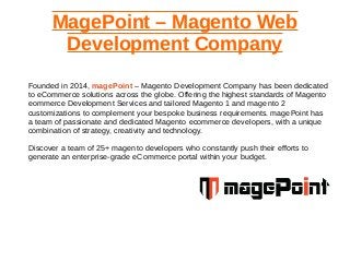 MagePoint – Magento Web
Development Company
Founded in 2014, magePoint – Magento Development Company has been dedicated
to eCommerce solutions across the globe. Offering the highest standards of Magento
eommerce Development Services and tailored Magento 1 and magento 2
customizations to complement your bespoke business requirements. magePoint has
a team of passionate and dedicated Magento ecommerce developers, with a unique
combination of strategy, creativity and technology.
Discover a team of 25+ magento developers who constantly push their efforts to
generate an enterprise-grade eCommerce portal within your budget.
 
