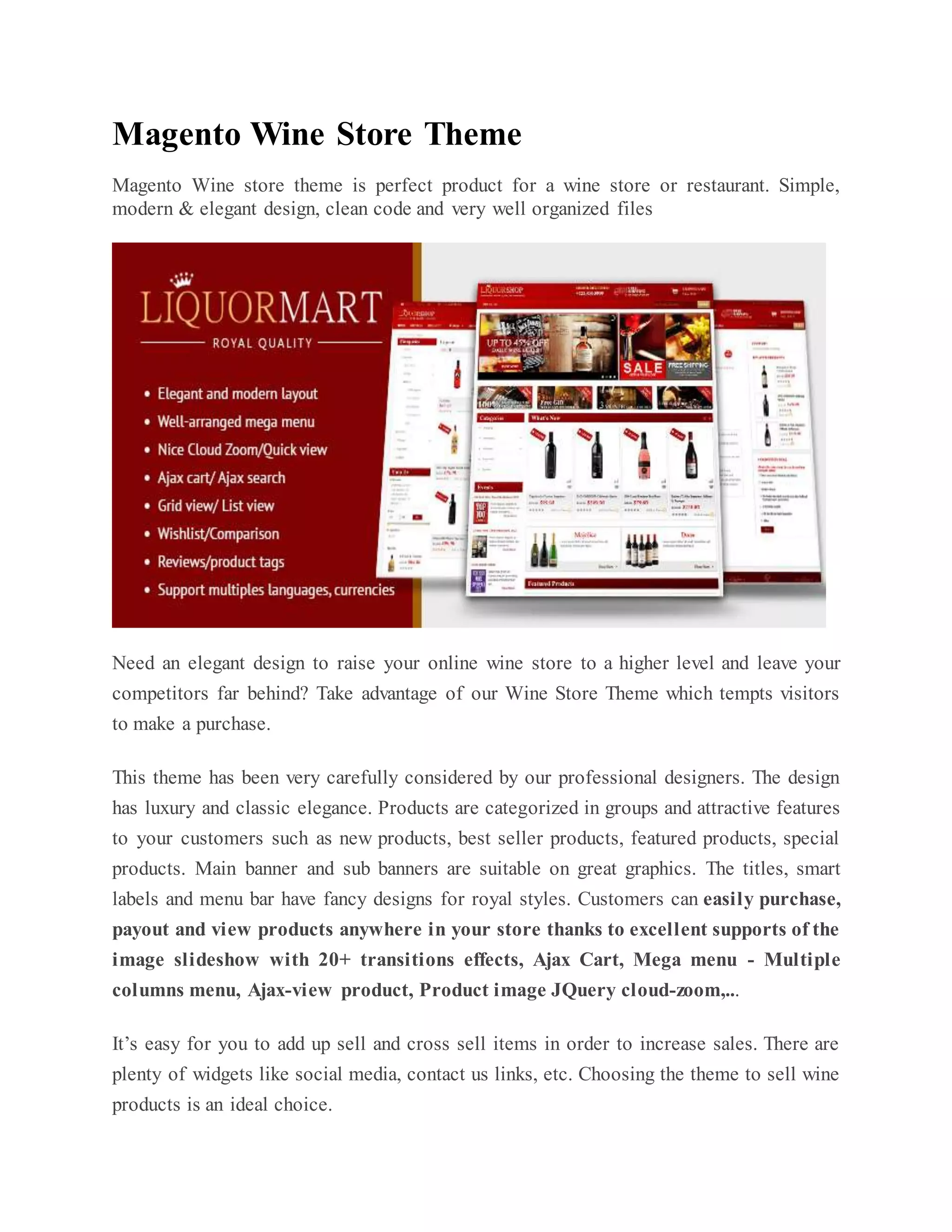 Magento Wine Store Theme
Magento Wine store theme is perfect product for a wine store or restaurant. Simple,
modern & elegant design, clean code and very well organized files
Need an elegant design to raise your online wine store to a higher level and leave your
competitors far behind? Take advantage of our Wine Store Theme which tempts visitors
to make a purchase.
This theme has been very carefully considered by our professional designers. The design
has luxury and classic elegance. Products are categorized in groups and attractive features
to your customers such as new products, best seller products, featured products, special
products. Main banner and sub banners are suitable on great graphics. The titles, smart
labels and menu bar have fancy designs for royal styles. Customers can easily purchase,
payout and view products anywhere in your store thanks to excellent supports of the
image slideshow with 20+ transitions effects, Ajax Cart, Mega menu - Multiple
columns menu, Ajax-view product, Product image JQuery cloud-zoom,...
It’s easy for you to add up sell and cross sell items in order to increase sales. There are
plenty of widgets like social media, contact us links, etc. Choosing the theme to sell wine
products is an ideal choice.