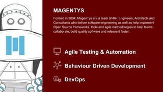 MAGENTYS
Formed in 2004, MagenTys are a team of 40+ Engineers, Architects and
Consultants who deliver software engineering as well as help implement
Open Source frameworks, tools and agile methodologies to help teams
collaborate, build quality software and release it faster:
Agile Testing & Automation
Behaviour Driven Development
DevOps