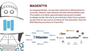 MAGENTYS
As recognised leaders, we have been welcomed as official partners to
Cucumber, Atlassian, Spec Solutions and other leading software tools.
This enables us to deliver approved expert training and unrivalled
knowledge transfer. Not only do we contribute to Open Source projects,
we also build our own such as Cinnamon for Test Automation, Donut for
BDD Reporting and Cherry for Fluent APIs.