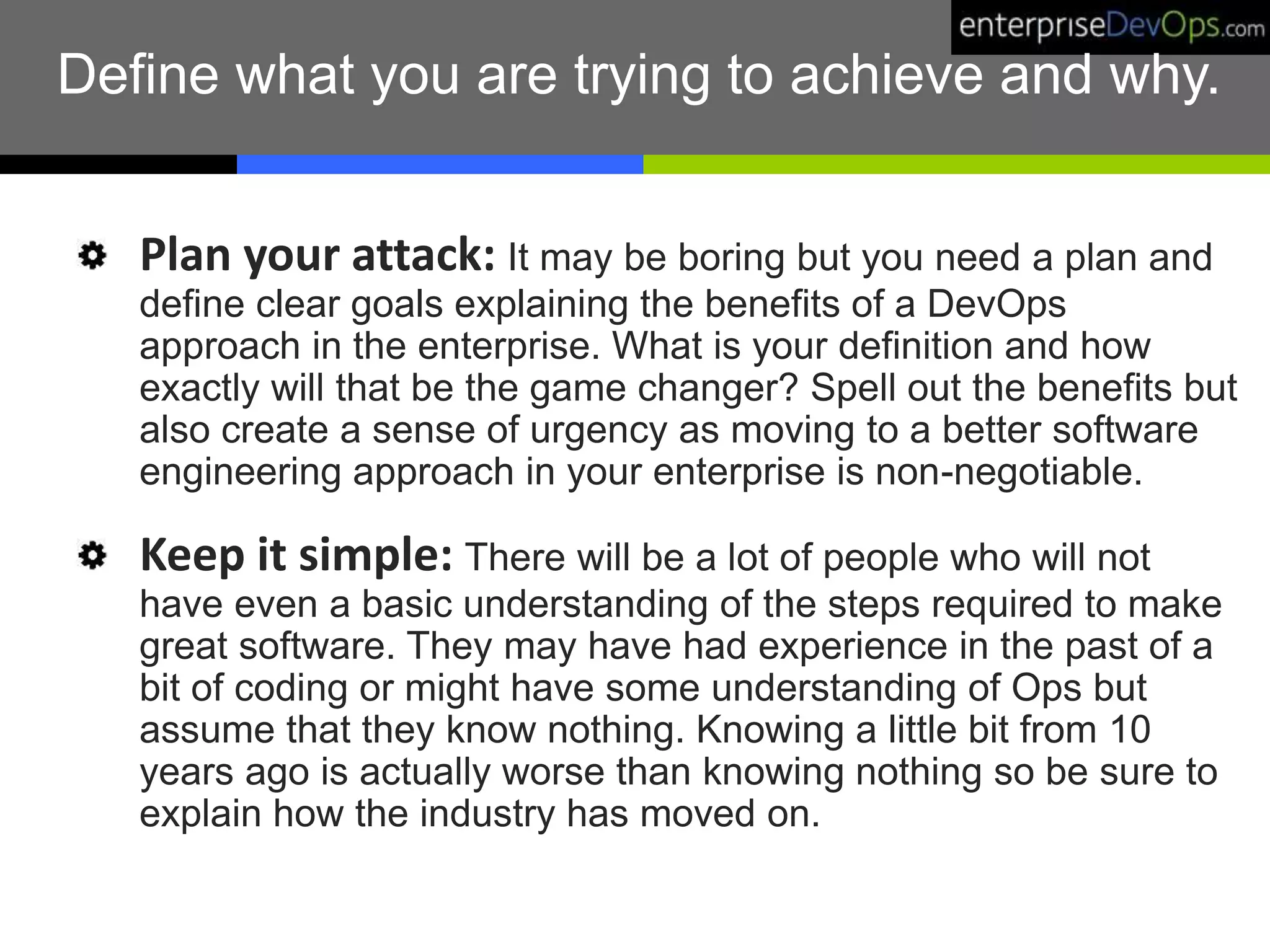 Define what you are trying to achieve and why.
Plan your attack: It may be boring but you need a plan and
define clear goals explaining the benefits of a DevOps
approach in the enterprise. What is your definition and how
exactly will that be the game changer? Spell out the benefits but
also create a sense of urgency as moving to a better software
engineering approach in your enterprise is non-negotiable.
Keep it simple: There will be a lot of people who will not
have even a basic understanding of the steps required to make
great software. They may have had experience in the past of a
bit of coding or might have some understanding of Ops but
assume that they know nothing. Knowing a little bit from 10
years ago is actually worse than knowing nothing so be sure to
explain how the industry has moved on.
 