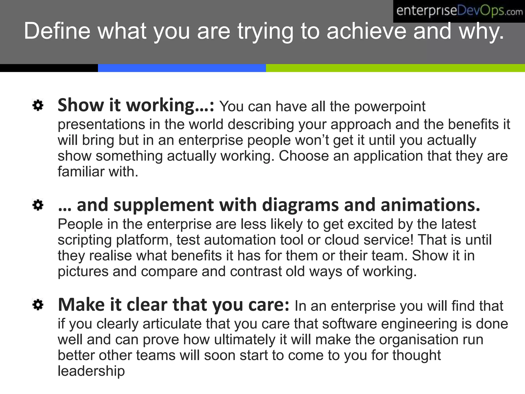 Define what you are trying to achieve and why.
Show it working…: You can have all the powerpoint
presentations in the world describing your approach and the benefits it
will bring but in an enterprise people won’t get it until you actually
show something actually working. Choose an application that they are
familiar with.
… and supplement with diagrams and animations.
People in the enterprise are less likely to get excited by the latest
scripting platform, test automation tool or cloud service! That is until
they realise what benefits it has for them or their team. Show it in
pictures and compare and contrast old ways of working.
Make it clear that you care: In an enterprise you will find that
if you clearly articulate that you care that software engineering is done
well and can prove how ultimately it will make the organisation run
better other teams will soon start to come to you for thought
leadership
 