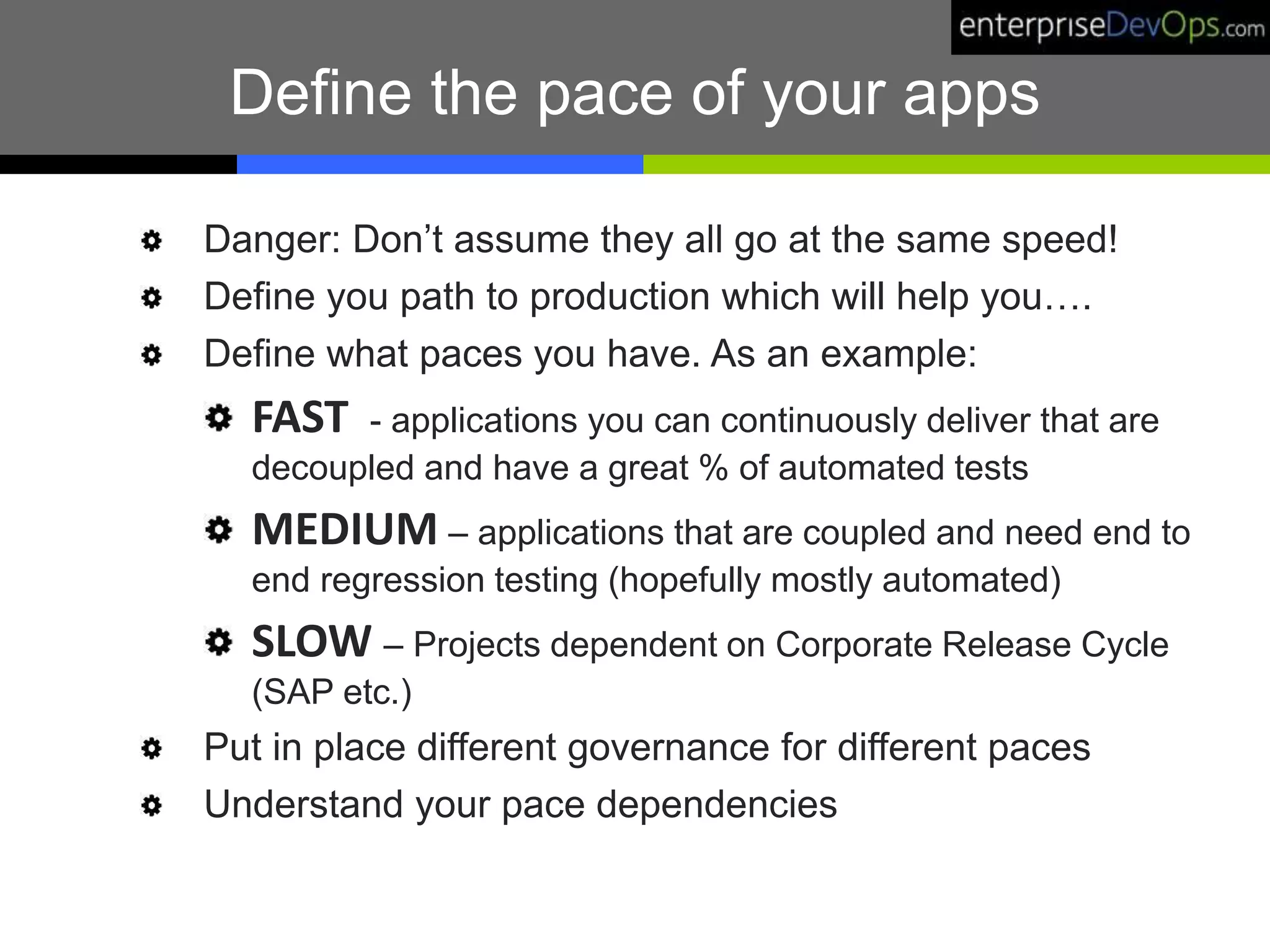 Define the pace of your apps
Danger: Don’t assume they all go at the same speed!
Define you path to production which will help you….
Define what paces you have. As an example:
FAST - applications you can continuously deliver that are
decoupled and have a great % of automated tests
MEDIUM – applications that are coupled and need end to
end regression testing (hopefully mostly automated)
SLOW – Projects dependent on Corporate Release Cycle
(SAP etc.)
Put in place different governance for different paces
Understand your pace dependencies
 