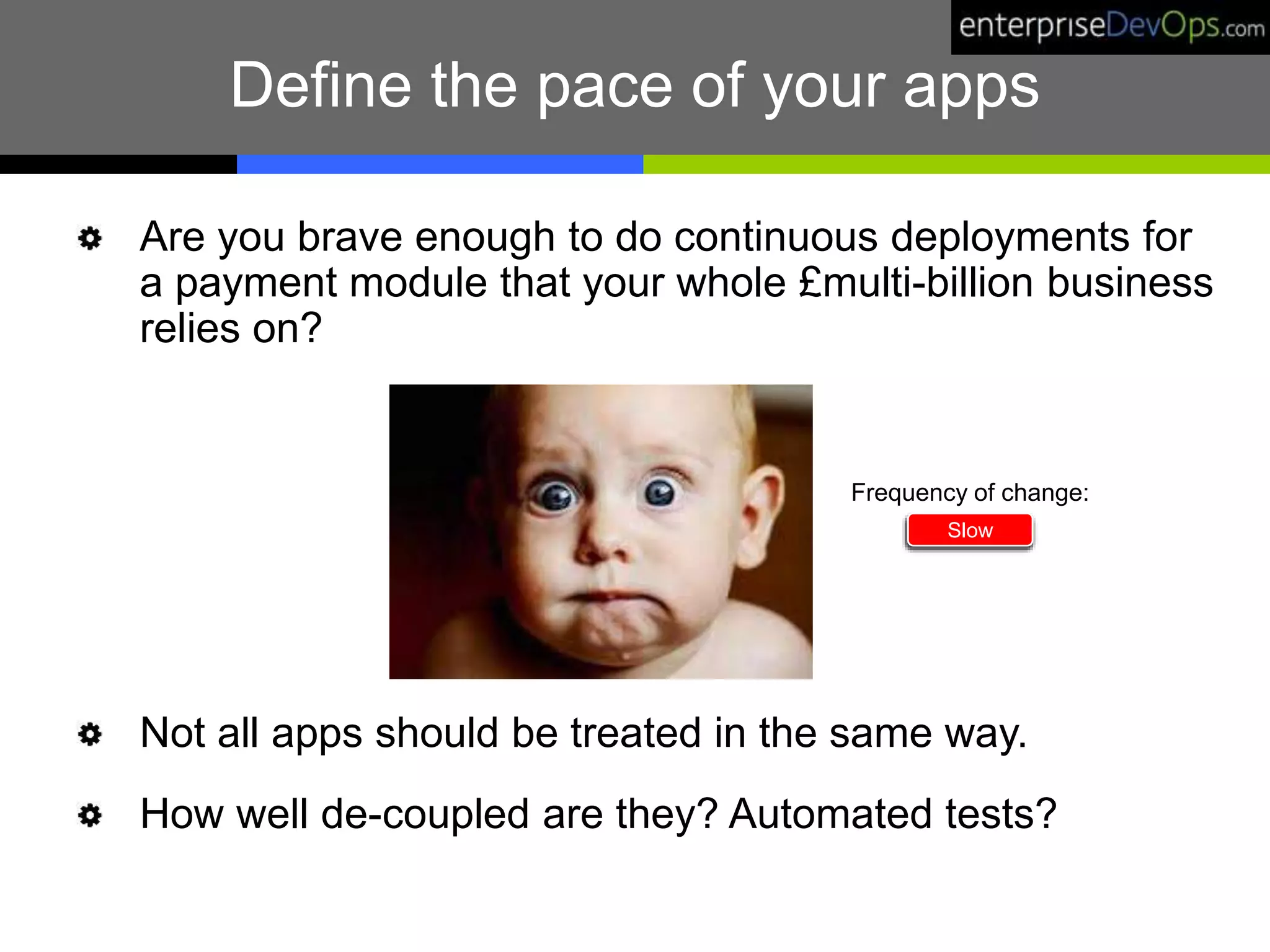 Are you brave enough to do continuous deployments for
a payment module that your whole £multi-billion business
relies on?
Not all apps should be treated in the same way.
How well de-coupled are they? Automated tests?
Define the pace of your apps
Slow
Frequency of change:
 
