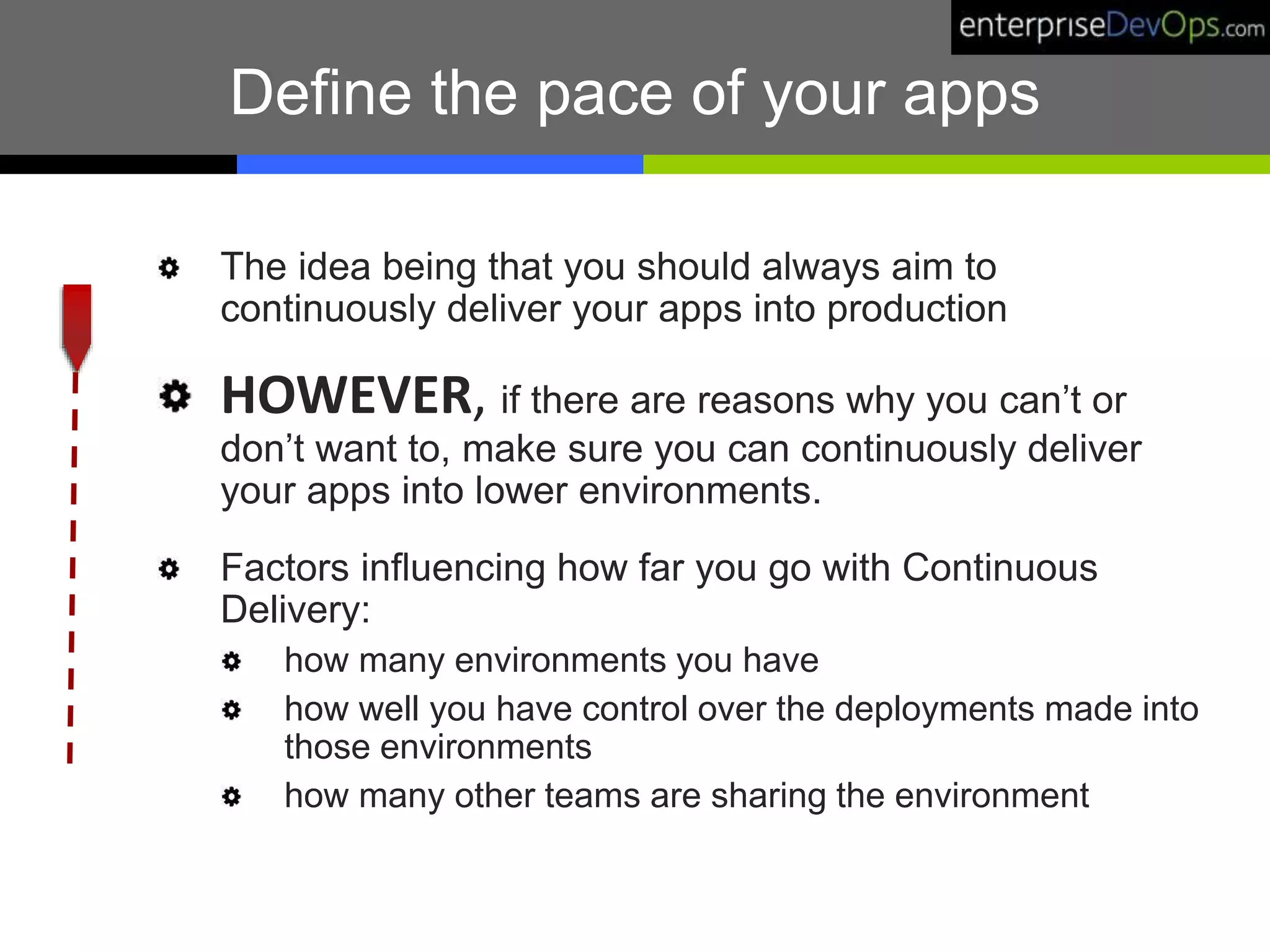 Define the pace of your apps
The idea being that you should always aim to
continuously deliver your apps into production
HOWEVER, if there are reasons why you can’t or
don’t want to, make sure you can continuously deliver
your apps into lower environments.
Factors influencing how far you go with Continuous
Delivery:
how many environments you have
how well you have control over the deployments made into
those environments
how many other teams are sharing the environment
 