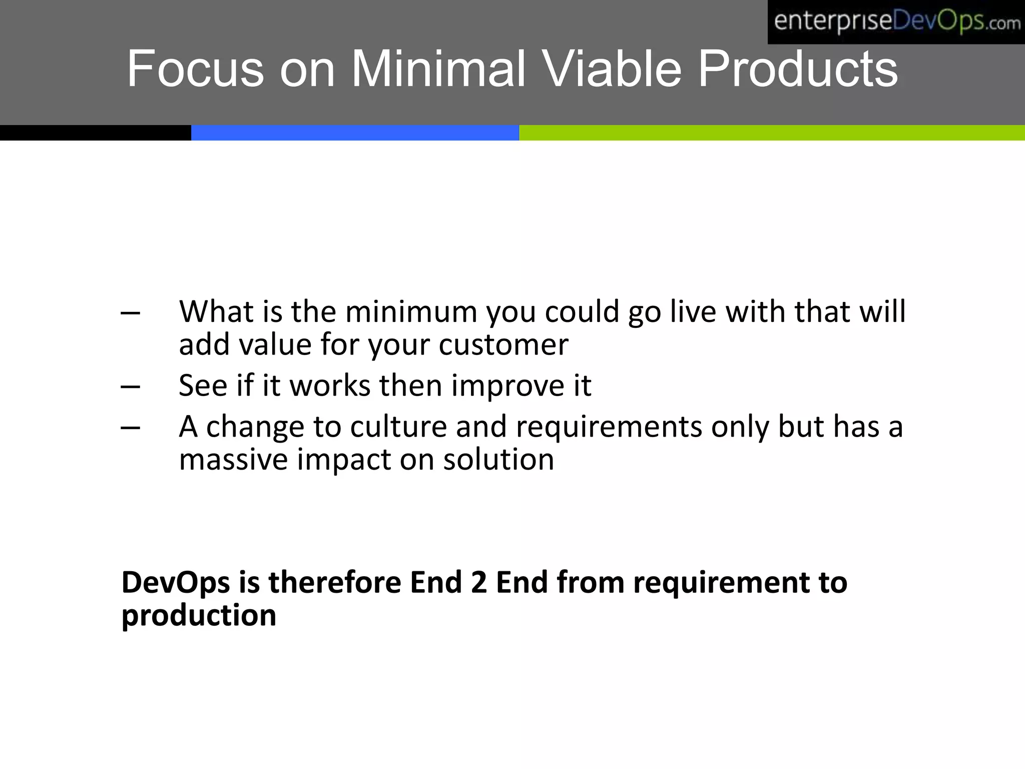 Focus on Minimal Viable Products
– What is the minimum you could go live with that will
add value for your customer
– See if it works then improve it
– A change to culture and requirements only but has a
massive impact on solution
DevOps is therefore End 2 End from requirement to
production
 