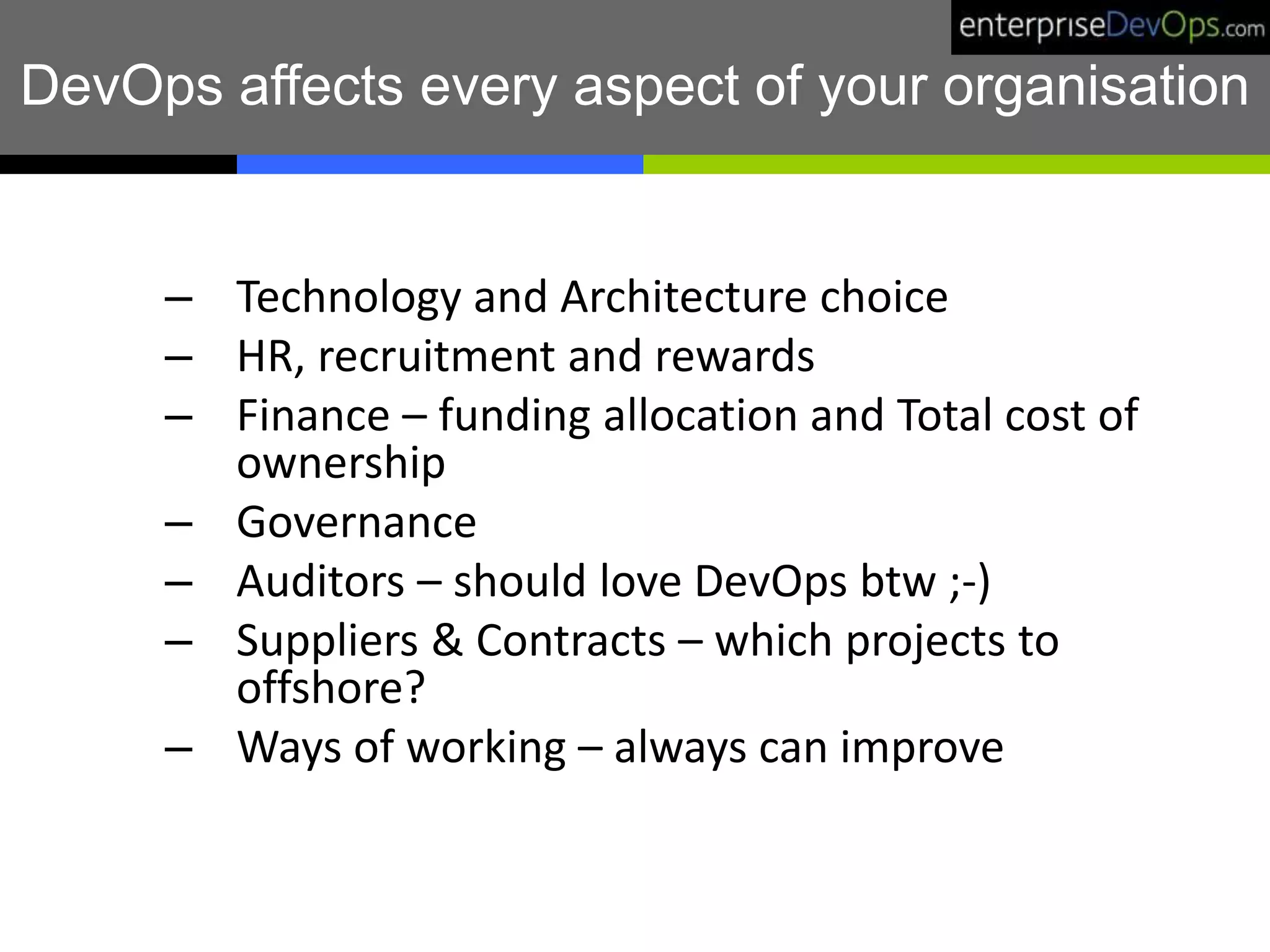 DevOps affects every aspect of your organisation
– Technology and Architecture choice
– HR, recruitment and rewards
– Finance – funding allocation and Total cost of
ownership
– Governance
– Auditors – should love DevOps btw ;-)
– Suppliers & Contracts – which projects to
offshore?
– Ways of working – always can improve
 