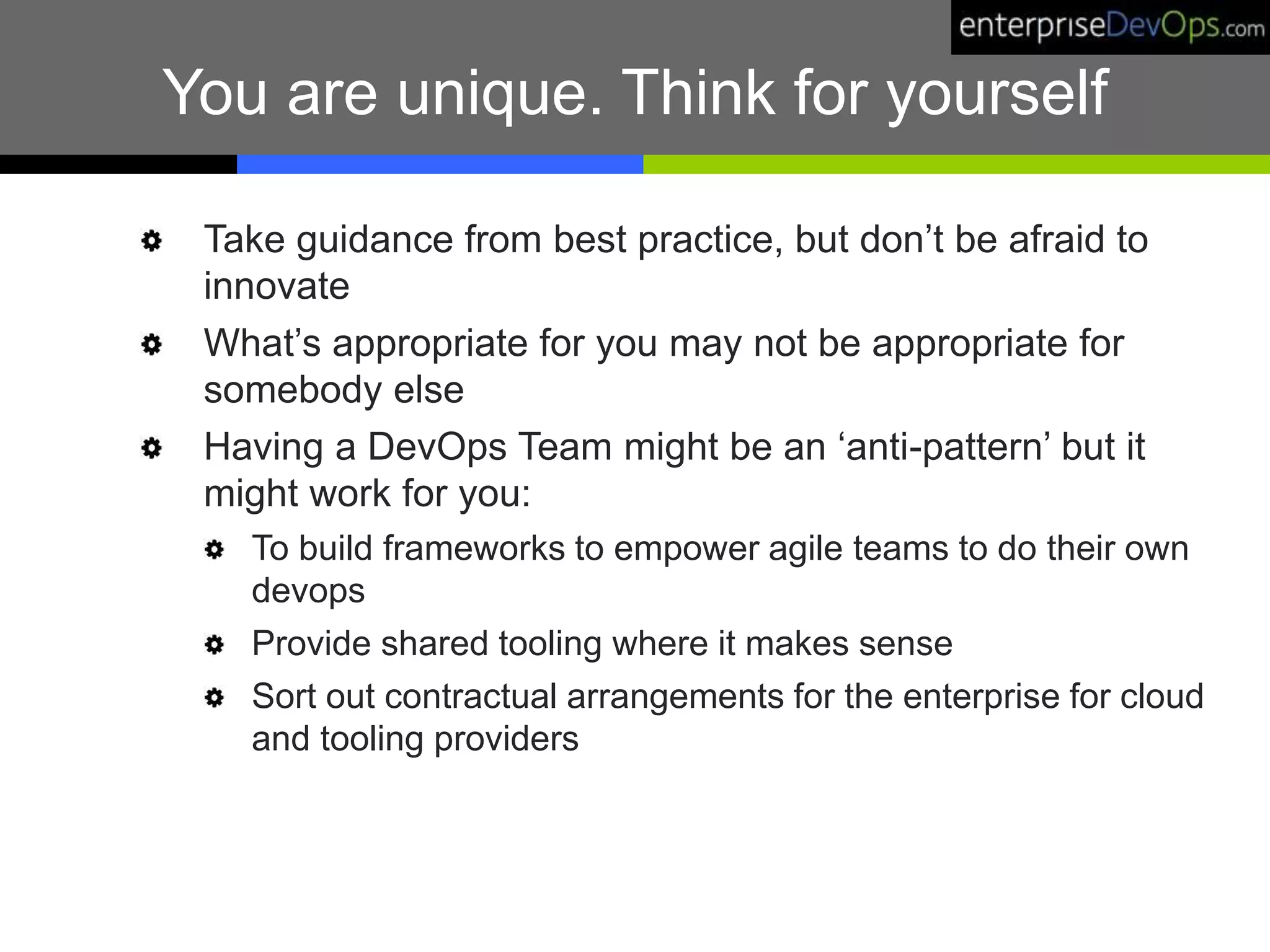 You are unique. Think for yourself
Take guidance from best practice, but don’t be afraid to
innovate
What’s appropriate for you may not be appropriate for
somebody else
Having a DevOps Team might be an ‘anti-pattern’ but it
might work for you:
To build frameworks to empower agile teams to do their own
devops
Provide shared tooling where it makes sense
Sort out contractual arrangements for the enterprise for cloud
and tooling providers
 