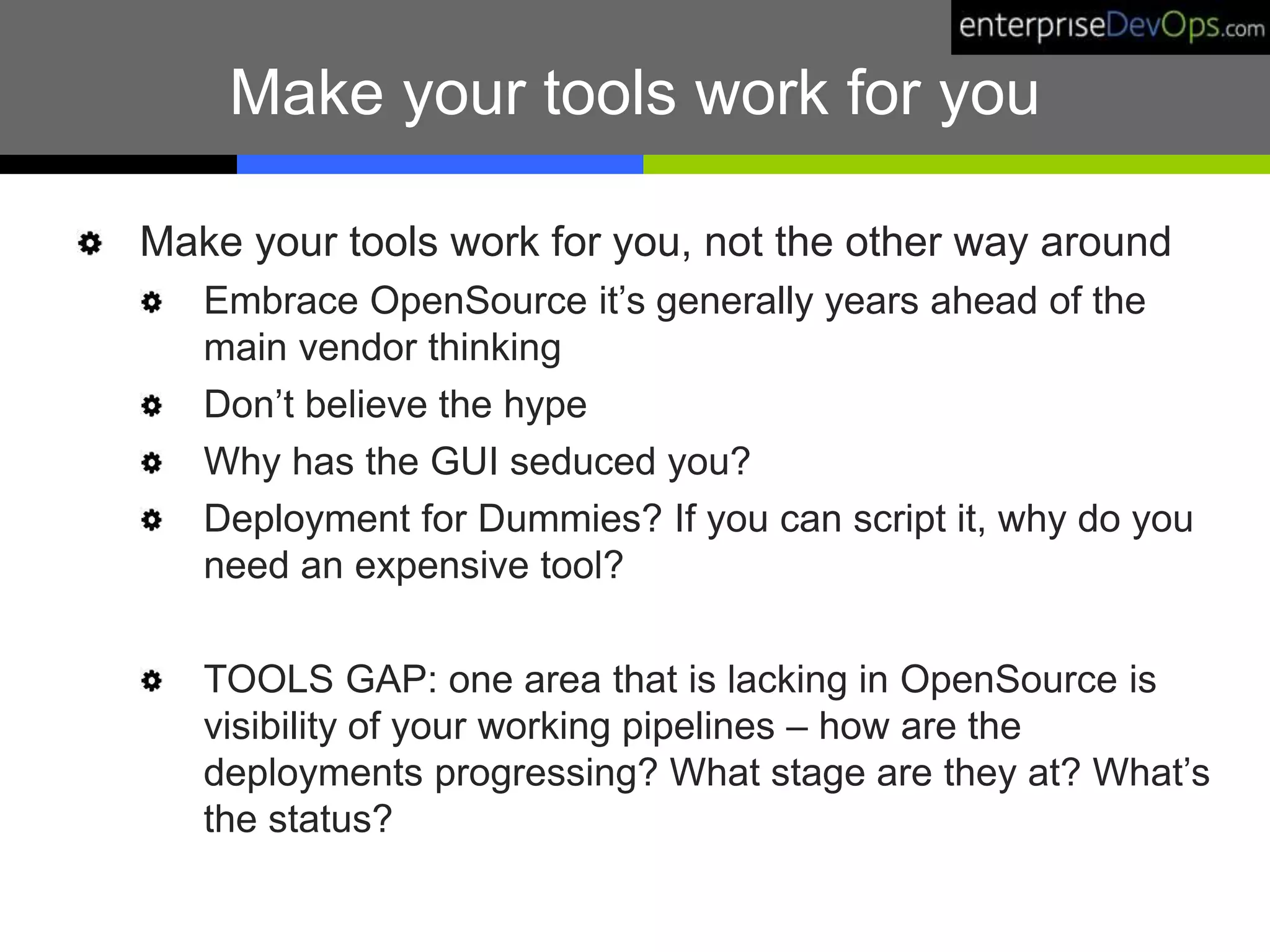 Make your tools work for you
Make your tools work for you, not the other way around
Embrace OpenSource it’s generally years ahead of the
main vendor thinking
Don’t believe the hype
Why has the GUI seduced you?
Deployment for Dummies? If you can script it, why do you
need an expensive tool?
TOOLS GAP: one area that is lacking in OpenSource is
visibility of your working pipelines – how are the
deployments progressing? What stage are they at? What’s
the status?
 
