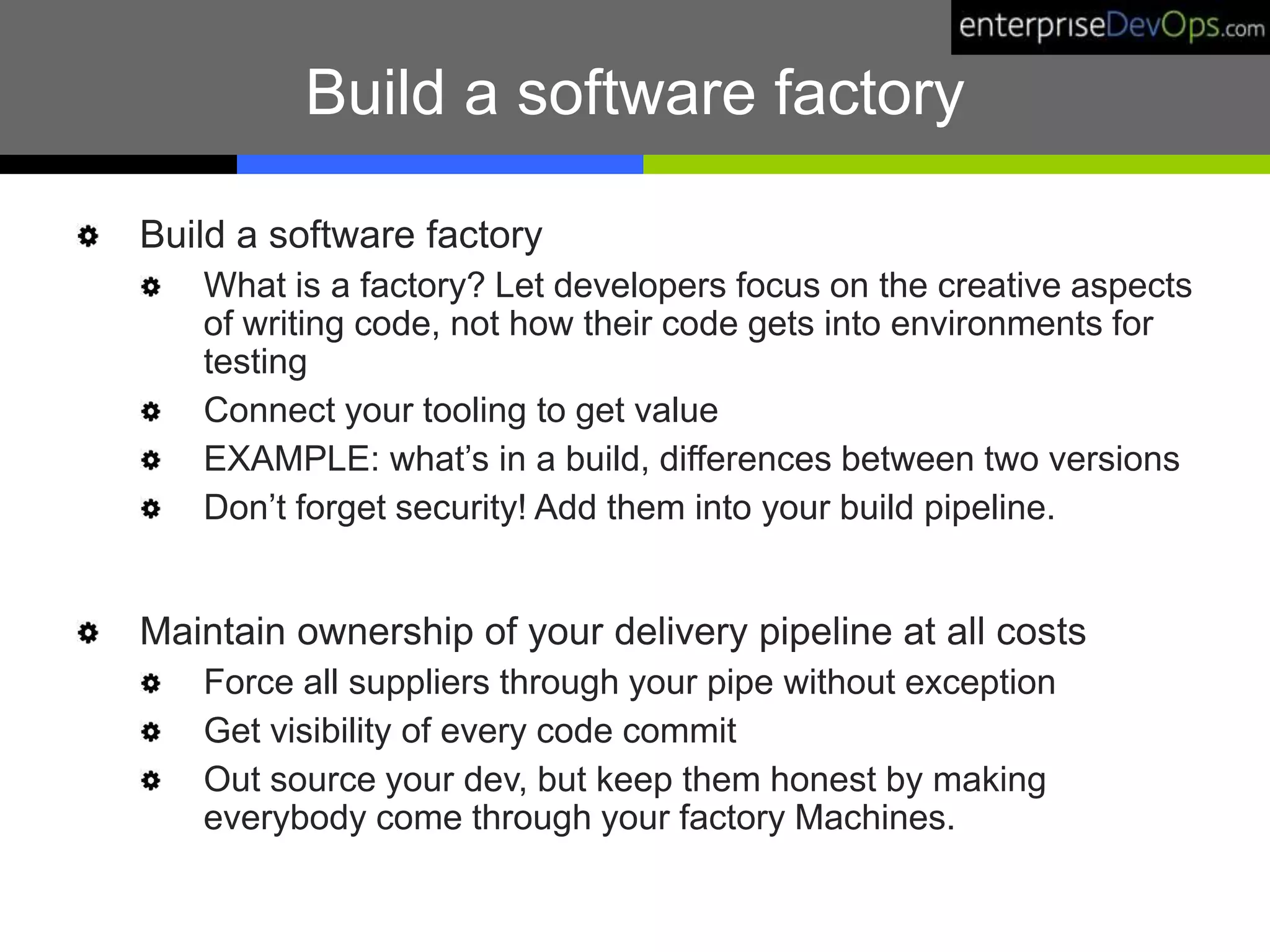 Build a software factory
Build a software factory
What is a factory? Let developers focus on the creative aspects
of writing code, not how their code gets into environments for
testing
Connect your tooling to get value
EXAMPLE: what’s in a build, differences between two versions
Don’t forget security! Add them into your build pipeline.
Maintain ownership of your delivery pipeline at all costs
Force all suppliers through your pipe without exception
Get visibility of every code commit
Out source your dev, but keep them honest by making
everybody come through your factory Machines.
 