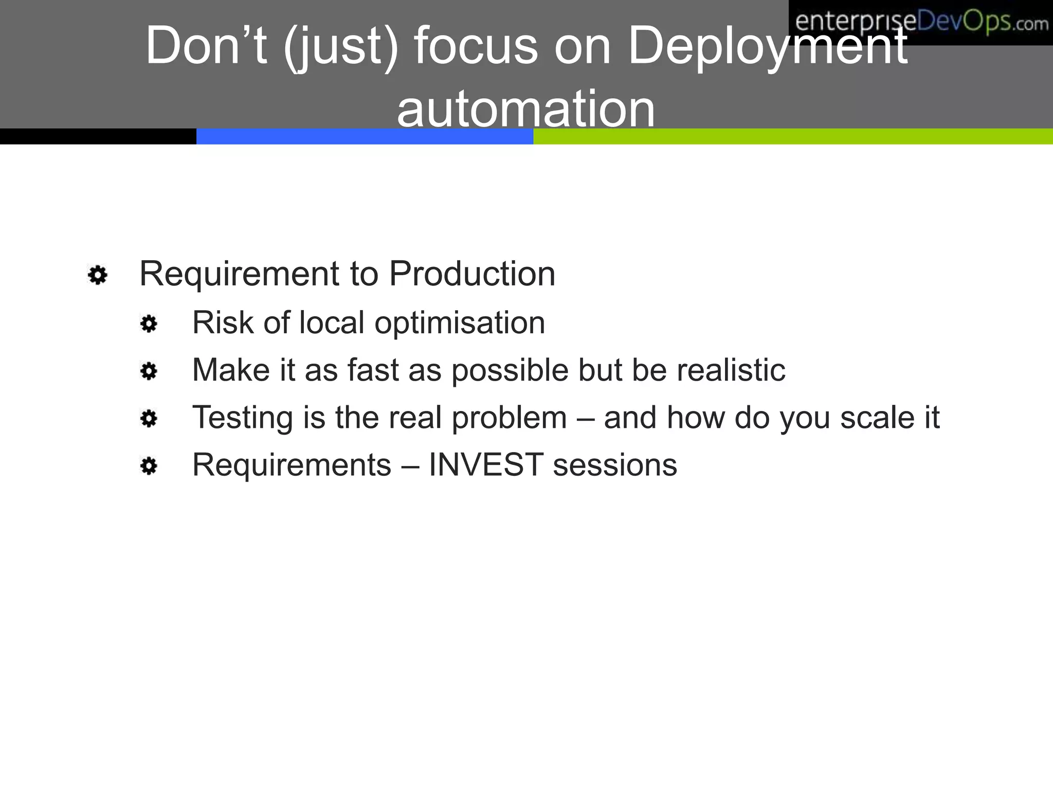 Don’t (just) focus on Deployment
automation
Requirement to Production
Risk of local optimisation
Make it as fast as possible but be realistic
Testing is the real problem – and how do you scale it
Requirements – INVEST sessions
 