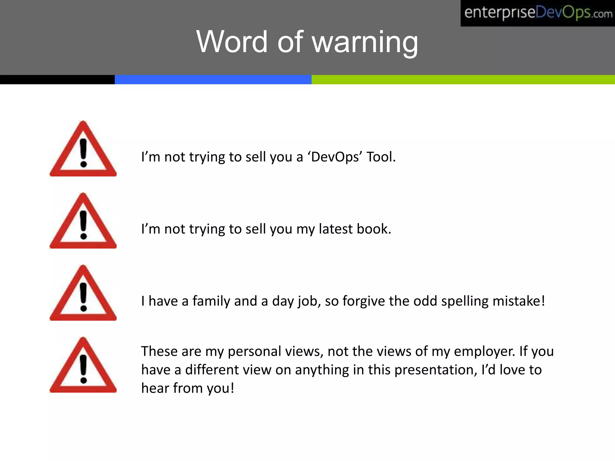 I’m not trying to sell you a ‘DevOps’ Tool.
I’m not trying to sell you my latest book.
I have a family and a day job, so forgive the odd spelling mistake!
Word of warning
These are my personal views, not the views of my employer. If you
have a different view on anything in this presentation, I’d love to
hear from you!
 
