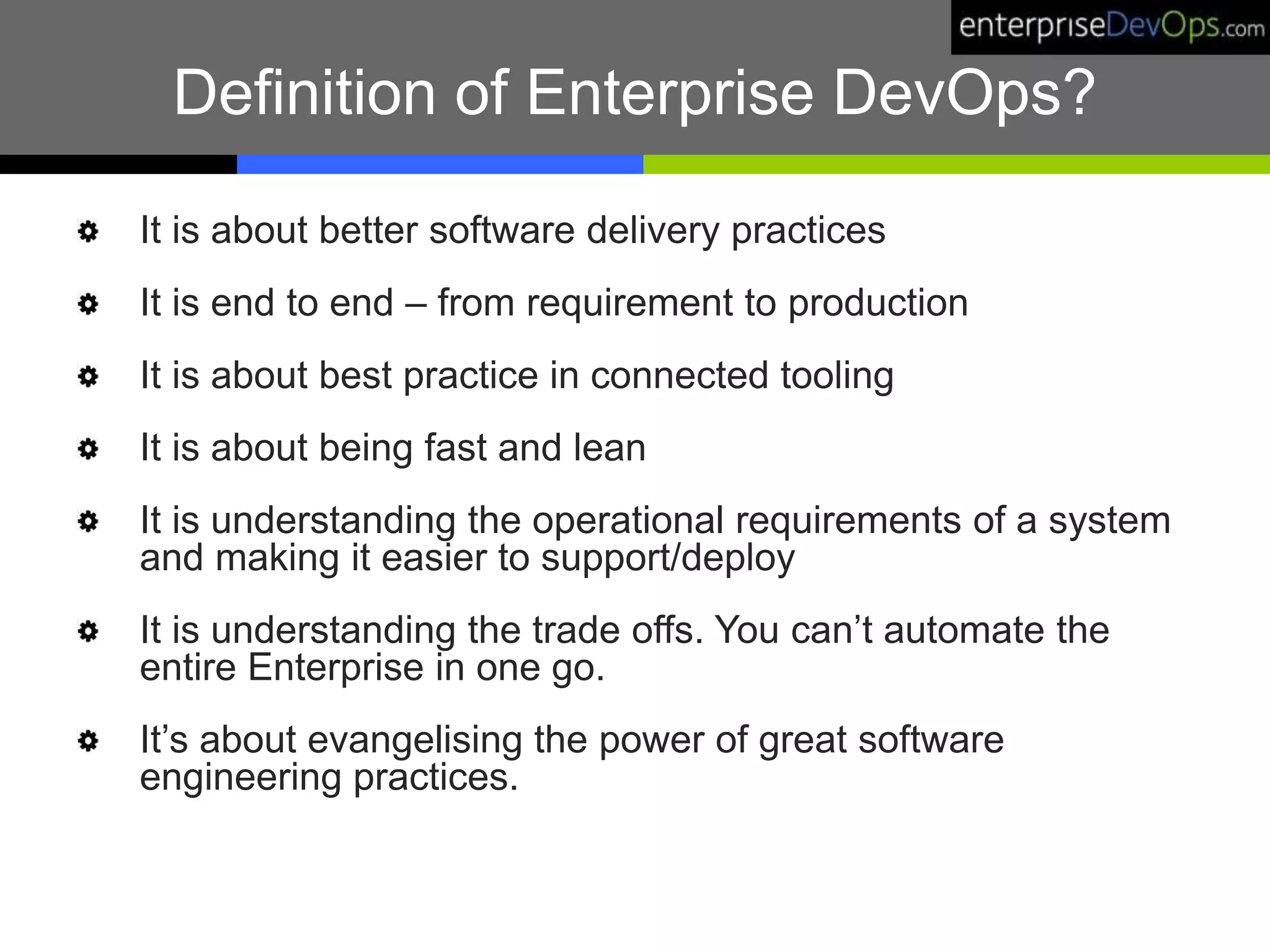 Definition of Enterprise DevOps?
It is about better software delivery practices
It is end to end – from requirement to production
It is about best practice in connected tooling
It is about being fast and lean
It is understanding the operational requirements of a system
and making it easier to support/deploy
It is understanding the trade offs. You can’t automate the
entire Enterprise in one go.
It’s about evangelising the power of great software
engineering practices.
 