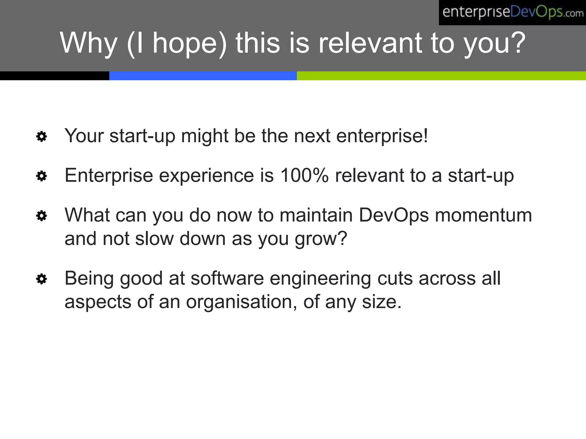 Why (I hope) this is relevant to you?
Your start-up might be the next enterprise!
Enterprise experience is 100% relevant to a start-up
What can you do now to maintain DevOps momentum
and not slow down as you grow?
Being good at software engineering cuts across all
aspects of an organisation, of any size.
 