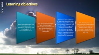 With more than 570 hours
                                                            of teaching, about 320 hours
                                                            of internship work in leading       The Master strives to
                               This preparation, together
We provide awareness and                                    organizations in energy and     connect university education
                                   with the teaching of
    knowledge on the                                          sustainability, integrated      with businesses, agencies
                              advanced management skills
theoretical, regulatory and                                     with workshops, field          and NGOs that have an
                                 and competencies, put
    ethical aspects of                                          project and company           interest in sustainability,
                                students on a specialized
  environmental issues.                                       presentations, MAGER is       green management, energy,
                                       career path.
                                                             open to graduate students                 and CSR
                                                              and young professionals
                                                             from different disciplines.
 