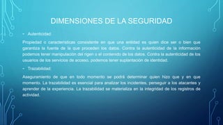 DIMENSIONES DE LA SEGURIDAD
- Autenticidad:
Propiedad o características consistente en que una entidad es quien dice ser o bien que
garantiza la fuente de la que proceden los datos. Contra la autenticidad de la información
podemos tener manipulación del rigen o el contenido de los datos. Contra la autenticidad de los
usuarios de los servicios de acceso, podemos tener suplantación de identidad.
- Trazabilidad:
Aseguramiento de que en todo momento se podrá determinar quien hizo que y en que
momento. La trazabilidad es esencial para analizar los incidentes, perseguir a los atacantes y
aprender de la experiencia. La trazabilidad se materializa en la integridad de los registros de
actividad.
 