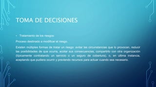 TOMA DE DECISIONES
- Tratamiento de los riesgos:
Proceso destinado a modificar el riesgo.
Existen múltiples formas de tratar un riesgo: evitar las circunstancias que lo provocan, reducir
las posibilidades de que ocurra, acotar sus consecuencias, compartirlo con otra organización
(típicamente contratando un servicio o un seguro de cobertura), o, en ultima instancia,
aceptando que pudiera ocurrir y previendo recursos para actuar cuando sea necesario.
 
