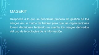 MAGERIT
Responde a lo que se denomina proceso de gestión de los
riesgos en un marco de trabajo para que las organizaciones
tomen decisiones teniendo en cuenta los riesgos derivados
del uso de tecnologías de la información.
 
